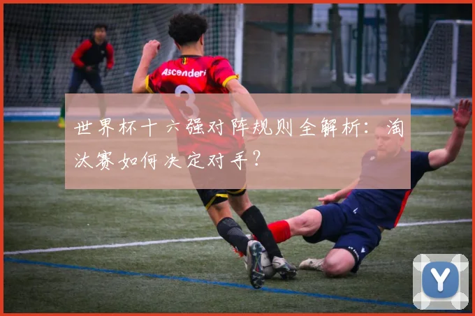 世界杯十六强对阵规则全解析:淘汰赛如何决定对手?