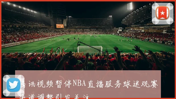 腾讯视频暂停NBA直播服务球迷观赛渠道调整引发关注