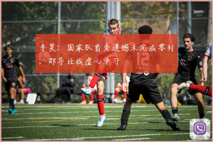 李昊：国家队首秀遗憾未完成零封；邵导让我虚心学习