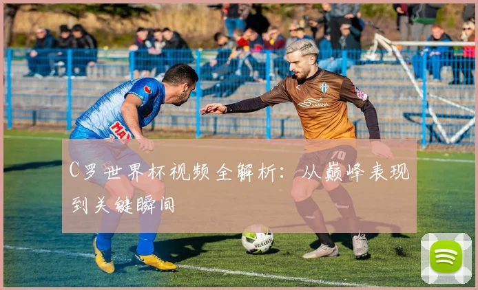 C罗世界杯视频全解析:从巅峰表现到关键瞬间