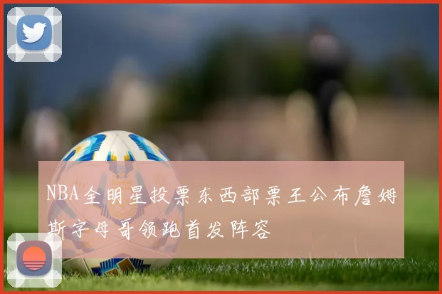 NBA全明星投票东西部票王公布詹姆斯字母哥领跑首发阵容