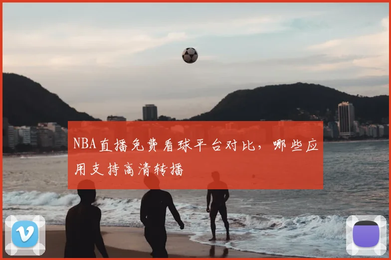 NBA直播免费看球平台对比,哪些应用支持高清转播