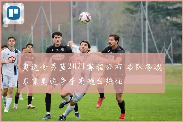 奥运会男篮2021赛程公布 各队备战东京奥运争夺更趋白热化