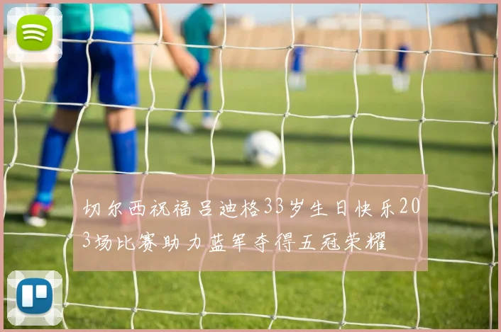 切尔西祝福吕迪格33岁生日快乐203场比赛助力蓝军夺得五冠荣耀