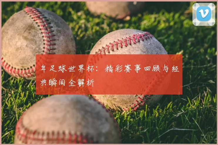 年足球世界杯:精彩赛事回顾与经典瞬间全解析