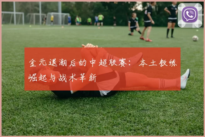 金元退潮后的中超联赛：本土教练崛起与战术革新