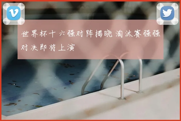世界杯十六强对阵揭晓 淘汰赛强强对决即将上演