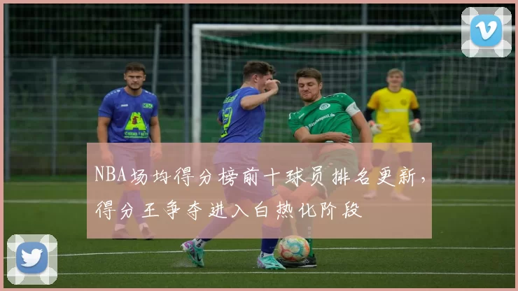 NBA场均得分榜前十球员排名更新，得分王争夺进入白热化阶段