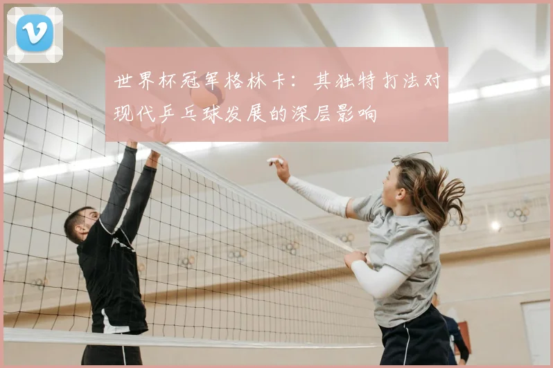 世界杯冠军格林卡:其独特打法对现代乒乓球发展的深层影响