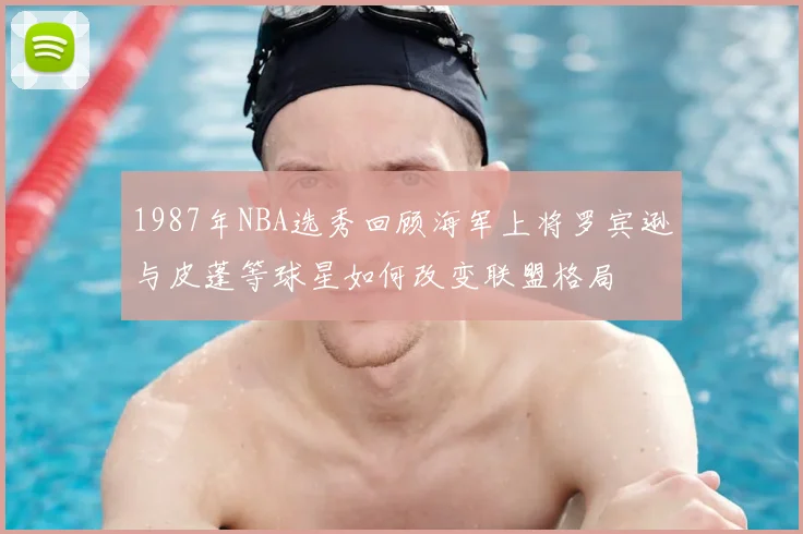 1987年NBA选秀回顾海军上将罗宾逊与皮蓬等球星如何改变联盟格局