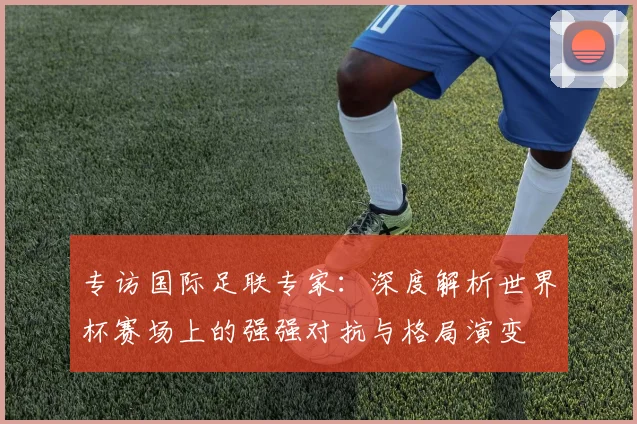 专访国际足联专家:深度解析世界杯赛场上的强强对抗与格局演变