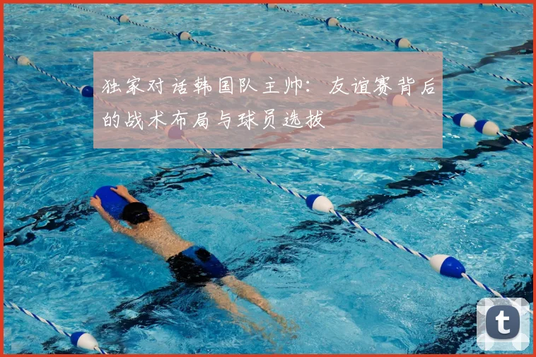 独家对话韩国队主帅:友谊赛背后的战术布局与球员选拔