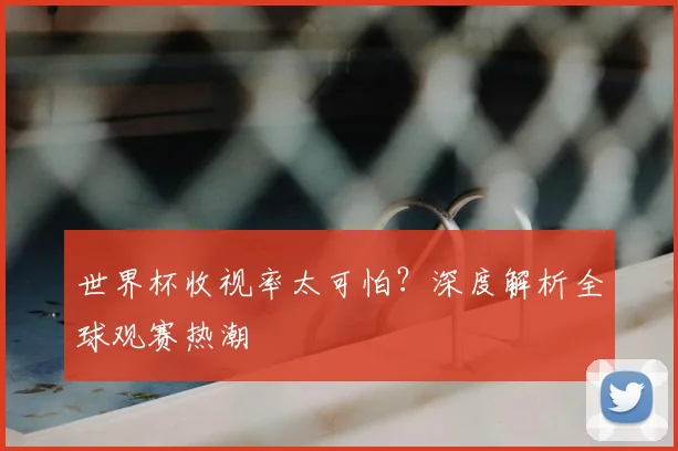 世界杯收视率太可怕?深度解析全球观赛热潮