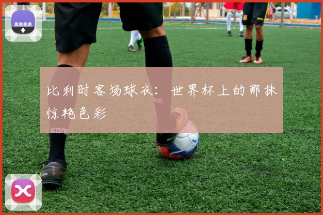 比利时客场球衣:世界杯上的那抹惊艳色彩