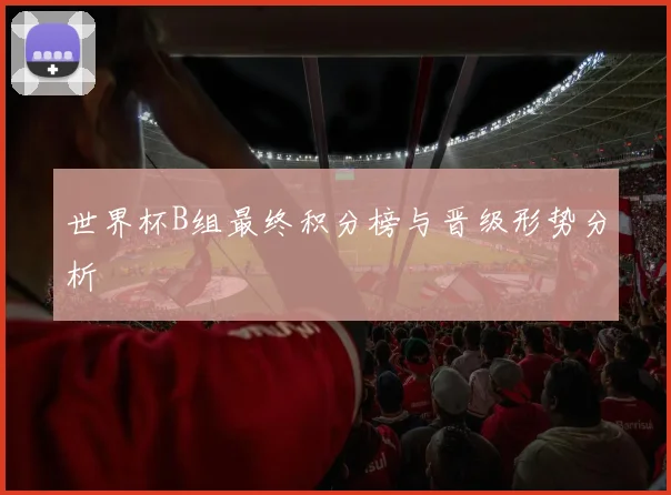 世界杯B组最终积分榜与晋级形势分析