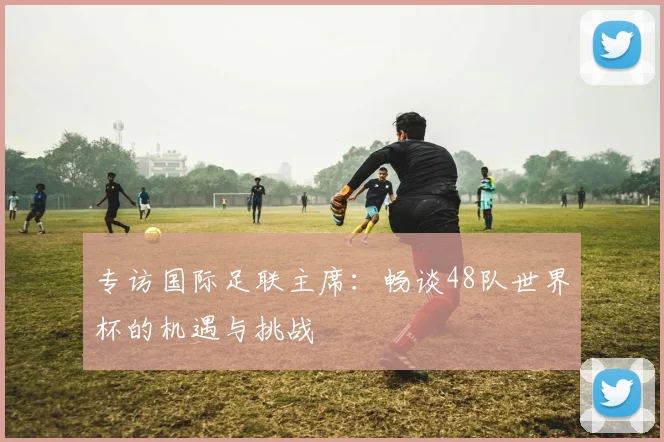 专访国际足联主席:畅谈48队世界杯的机遇与挑战