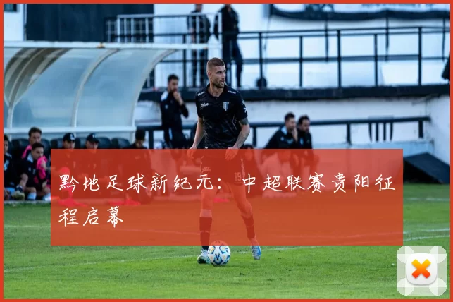 黔地足球新纪元：中超联赛贵阳征程启幕