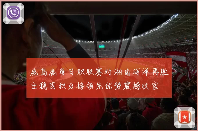 鹿岛鹿角日职联赛对湘南海洋再胜出稳固积分榜领先优势震撼收官