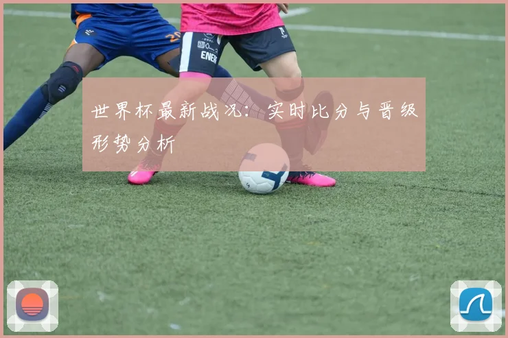 世界杯最新战况：实时比分与晋级形势分析
