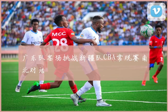 广东队客场挑战新疆队CBA常规赛南北对话