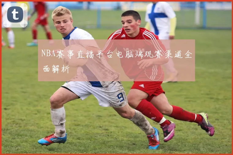 NBA赛事直播平台电脑端观赛渠道全面解析