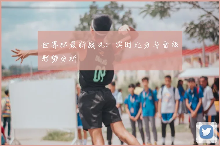 世界杯最新战况:实时比分与晋级形势分析
