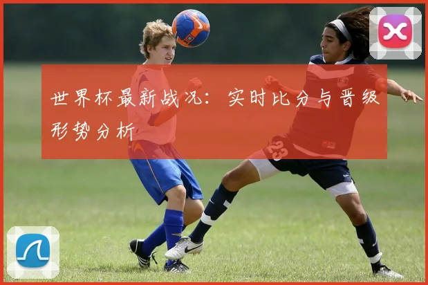 世界杯最新战况:实时比分与晋级形势分析