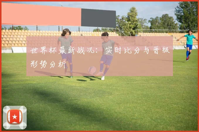 世界杯最新战况:实时比分与晋级形势分析