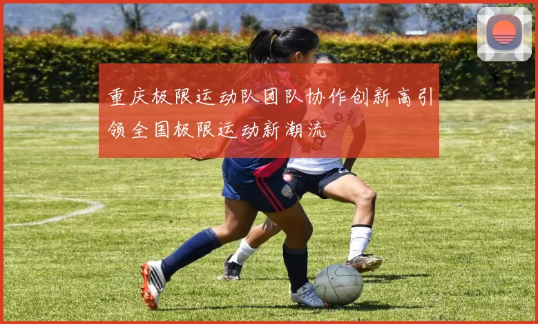 重庆极限运动队团队协作创新高引领全国极限运动新潮流