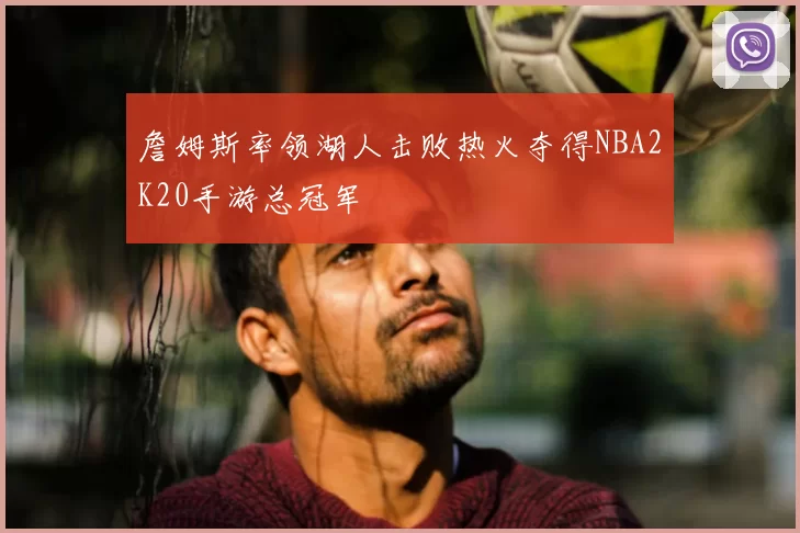 詹姆斯率领湖人击败热火夺得NBA2K20手游总冠军