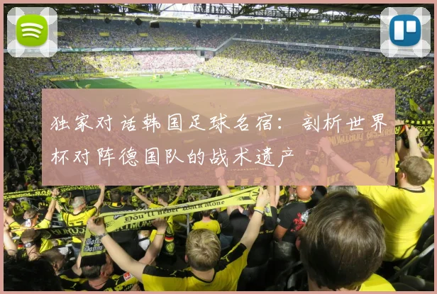独家对话韩国足球名宿：剖析世界杯对阵德国队的战术遗产