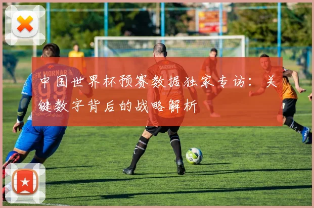 中国世界杯预赛数据独家专访:关键数字背后的战略解析