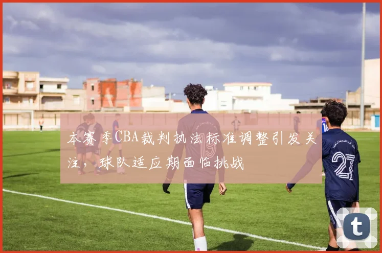 本赛季CBA裁判执法标准调整引发关注,球队适应期面临挑战
