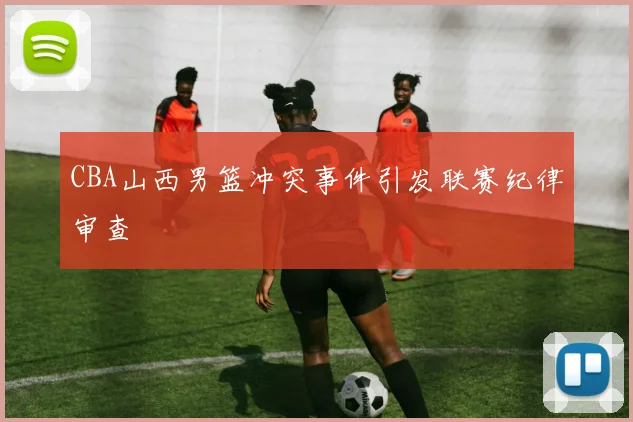 CBA山西男篮冲突事件引发联赛纪律审查