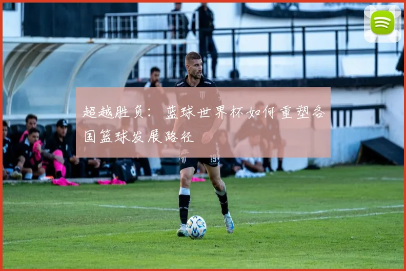 超越胜负:蓝球世界杯如何重塑各国篮球发展路径