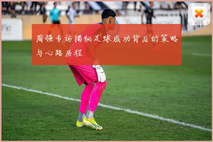 周强专访揭秘足球成功背后的策略与心路历程