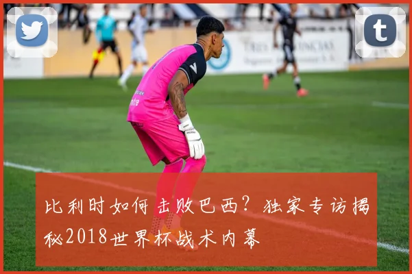 比利时如何击败巴西?独家专访揭秘2018世界杯战术内幕