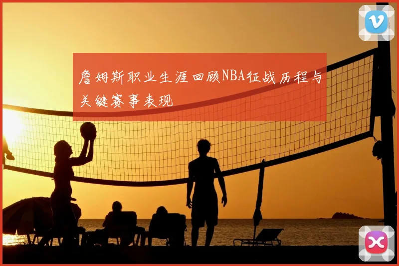 詹姆斯职业生涯回顾NBA征战历程与关键赛事表现