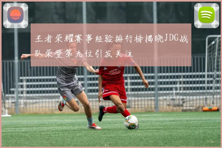 王者荣耀赛事经验排行榜揭晓JDG战队荣登第九位引发关注