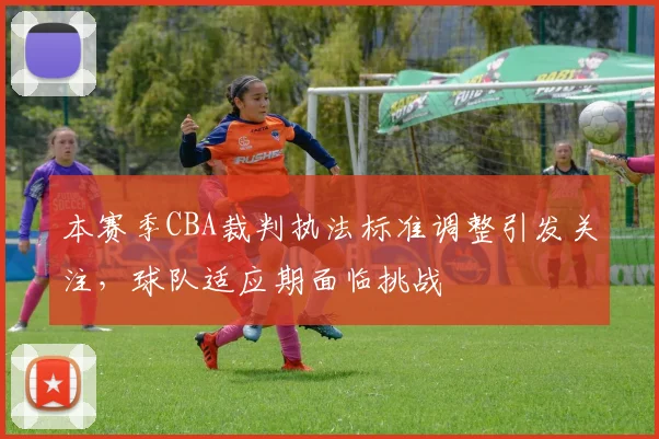 本赛季CBA裁判执法标准调整引发关注,球队适应期面临挑战