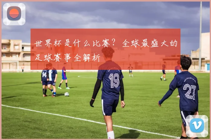 世界杯是什么比赛？全球最盛大的足球赛事全解析
