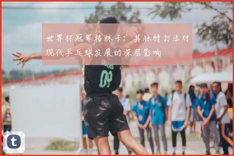 世界杯冠军格林卡:其独特打法对现代乒乓球发展的深层影响
