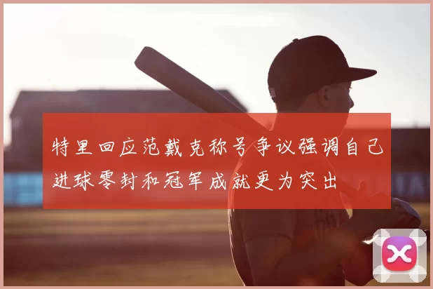 特里回应范戴克称号争议强调自己进球零封和冠军成就更为突出