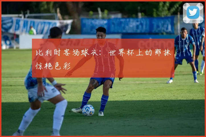 比利时客场球衣:世界杯上的那抹惊艳色彩