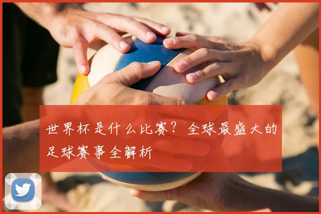 世界杯是什么比赛?全球最盛大的足球赛事全解析