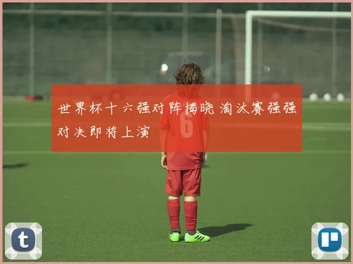 世界杯十六强对阵揭晓 淘汰赛强强对决即将上演