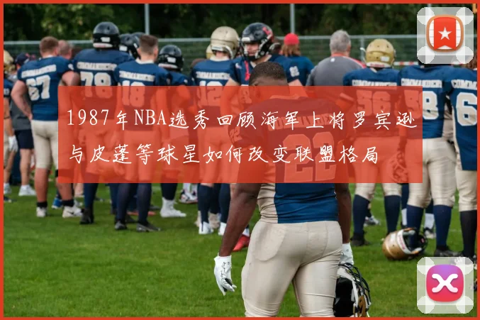 1987年NBA选秀回顾海军上将罗宾逊与皮蓬等球星如何改变联盟格局