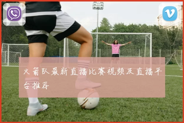 火箭队最新直播比赛视频及直播平台推荐