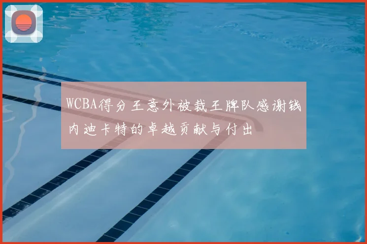 WCBA得分王意外被裁王牌队感谢钱内迪卡特的卓越贡献与付出