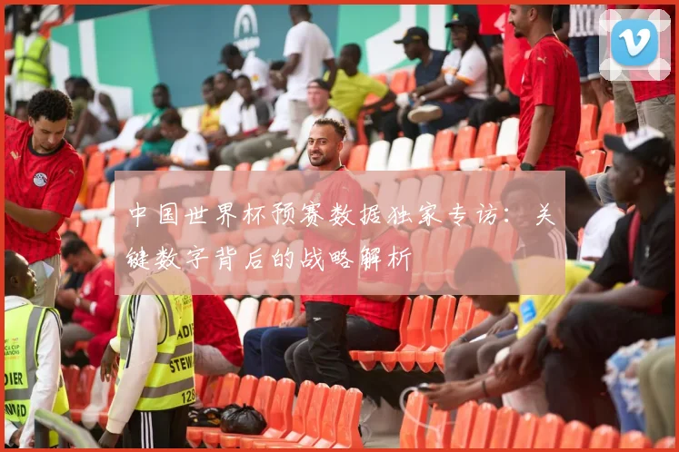 中国世界杯预赛数据独家专访:关键数字背后的战略解析